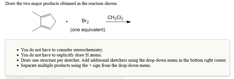 Draw the two major products obtained in the reaction shown.
CH2Cl2
Br2
(one equivalent)
You do not have to consider stereochemistry.
You do not have to explicitly draw H atoms.
Draw one structure per sketcher. Add additional sketchers using the drop-down menu in the bottom right corner
Separate multiple products using the + sign from the drop-down menu.
