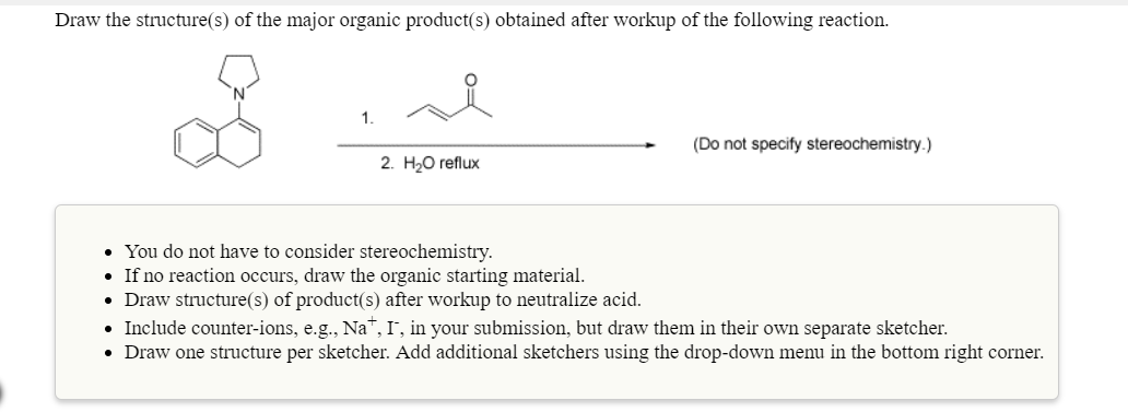 Draw the structure(s) of the major organic product(s) obtained after workup of the following reaction
1.
(Do not specity stereochemistry.)
2. H20 reflux
You do not have to consider
If no reaction occurs, draw the organic starting material
Draw structure(s) of product(s) after workup to neutralize acid
Include counter-ions, e.g., Na, I, in your submission, but draw them in their own separate sketcher.
Draw one structure per sketcher. Add additional sketchers using the drop-down menu in the bottom right corner.
stereochemistry.
