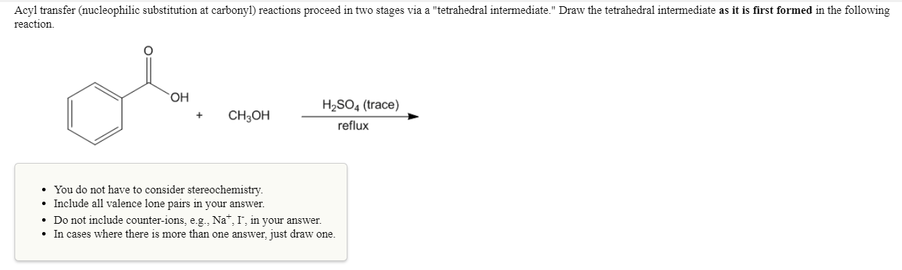 Acyl transfer (nucleophilic substitution at carbonyl) reactions proceed in two stages via a "tetrahedral intermediate." Draw the tetrahedral intermediate as it is first formed in the following
reaction
он
H2SO4 (trace)
+CH3OH
reflux
You do not have to consider stereochemistry.
Include all valence lone pairs in your answer.
. Do not include counter-ions, eg, Na+, 1, in your answer.
In cases where there is more than one answer, just draw one.
