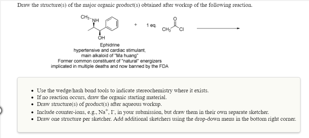 Draw the structure(s) of the major organic product(s) obtained after workup of the following reaction.
CH3-NH
он
Ephidrine
hypertensive and cardiac stimulant,
main alkaloid of "Ma huang"
Former common constituent of "natural energizers
implicated in multiple deaths and now banned by the FDA
Use the wedge/hash bond tools to indicate stereochemistry where it exists
If no reaction occurs, draw the organic starting material.
Draw structure(s) of product(s) after aqueous workup
Include counter-ions, e.g., Na", I, in your submission, but draw them in their own separate sketcher.
Draw one structure per sketcher. Add additional sketchers using the drop-down menu in the bottom right corner.
