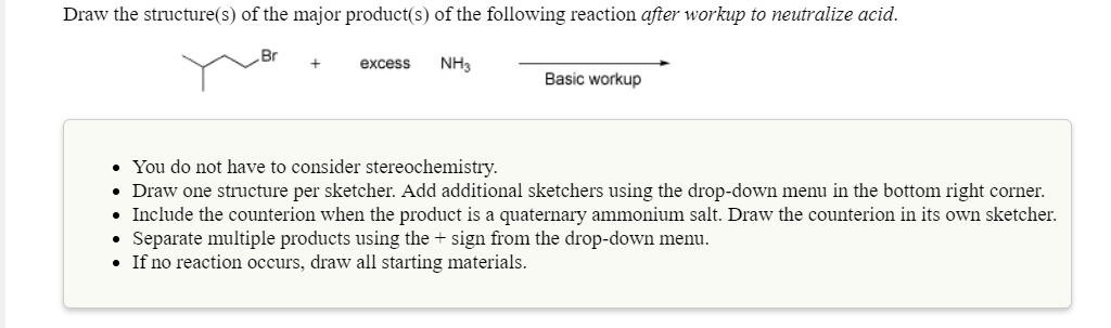 Draw the structure(s) of the major product(s) of the following reaction after workup to neutralize acid.
Br
+excess NH3
Basic workup
You do not have to consider stereochemistry.
Draw one structure per sketcher. Add additional sketchers using the drop-down menu in the bottom right corner.
Include the counterion when the product is a quaternary ammonium salt. Draw the counterion in its own sketcher.
Separate multiple products using the + sign from the drop-down menu.
. If no reaction occurs, draw all starting materials
