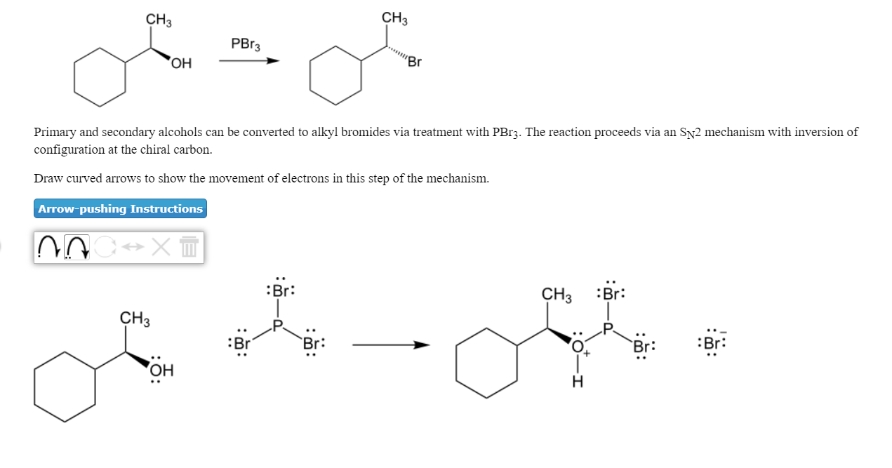 CH3
CH3
PBr3
он
Primary and secondary alcohols can be converted to alkyl bromides via treatment with PBr3. The reaction proceeds via an Sy2 mechanism with inversion of
configuration at the chiral carbon.
Draw curved arrows to show the movement of electrons in this step of the mechanism.
Arrow-pushing Instructions
:Br:
CH2 :Br
СНЗ
Br:
Br:
Br:
он
