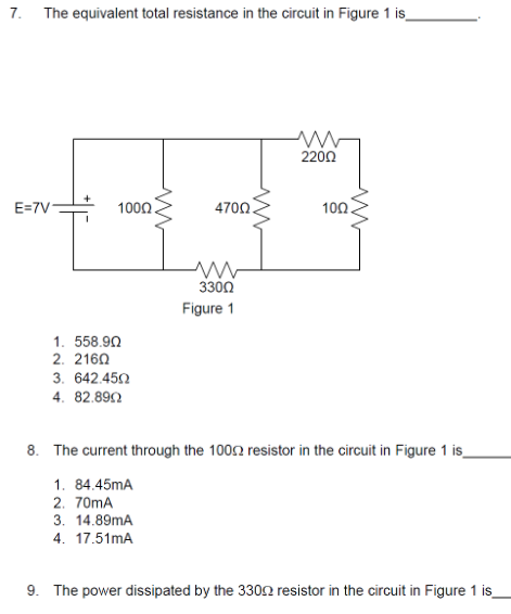 7. The equivalent total resistance in the circuit in Figure 1 is_
2200
E=7V-
1000.
4700.
100.
3300
Figure 1
1. 558.90
2. 2160
3. 642.450
4. 82.892
8. The current through the 1002 resistor in the circuit in Figure 1 is_
1. 84.45mA
2. 70mA
3. 14.89mA
4. 17.51mA
9. The power dissipated by the 3302 resistor in the circuit in Figure 1 is
