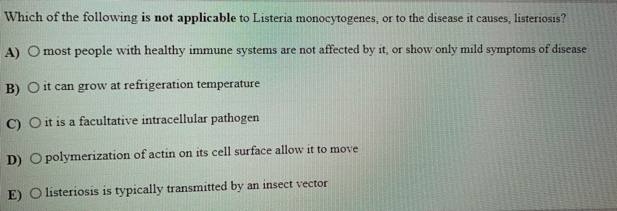 Which of the following is not applicable to Listeria monocytogenes, or to the disease it causes, listeriosis?
A) O most people with healthy immune systems are not affected by it, or show only mild symptoms of disease
B) Ot can grow at refrigeration temperature
C) O it is a facultative intracellular pathogen
D) O polymerization of actin on its cell surface allow it to move
E) O listeriosis is typically transmitted by an insect vector
