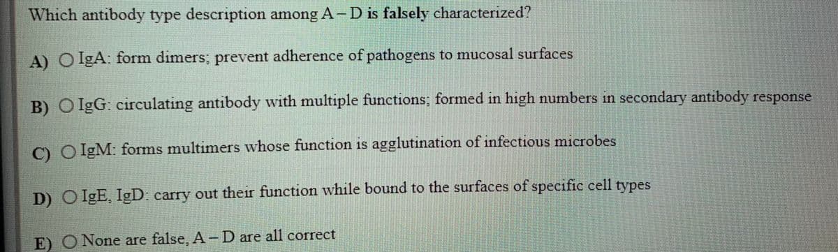 Which antibody type description among A- D is falsely characterized?
A) O IgA: form dimers; prevent adherence of pathogens to mucosal surfaces
1f1
B) O IgG: circulating antibody with multiple functions; formed in high numbers in secondary antibody response
C) O IgM: forms multimers whose function is agglutination of infectious microbes
D) O IgE, IgD: carry out their function while bound to the surfaces of specific cell types
E) O None are false, A-D are all correct
