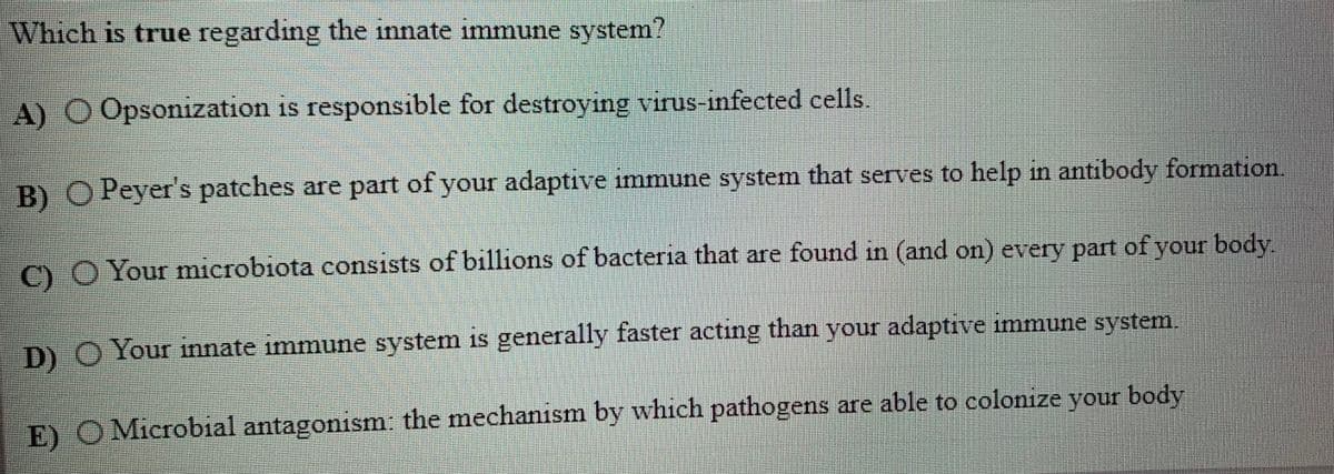 Which is true regarding the innate immune system?
A) O Opsonization is responsible for destroying virus-infected cells.
B) OPeyer's patches are part of your adaptive immune system that serves to help in antibody formation
C)O Your microbiota consists of billions of bacteria that are found in (and on) every part ofyour body
11
D) O Your innate immune system is generally faster acting than your adaptive immune system.
E) O Microbial antagonism the mechanism by which pathogens are able to colonize your body
