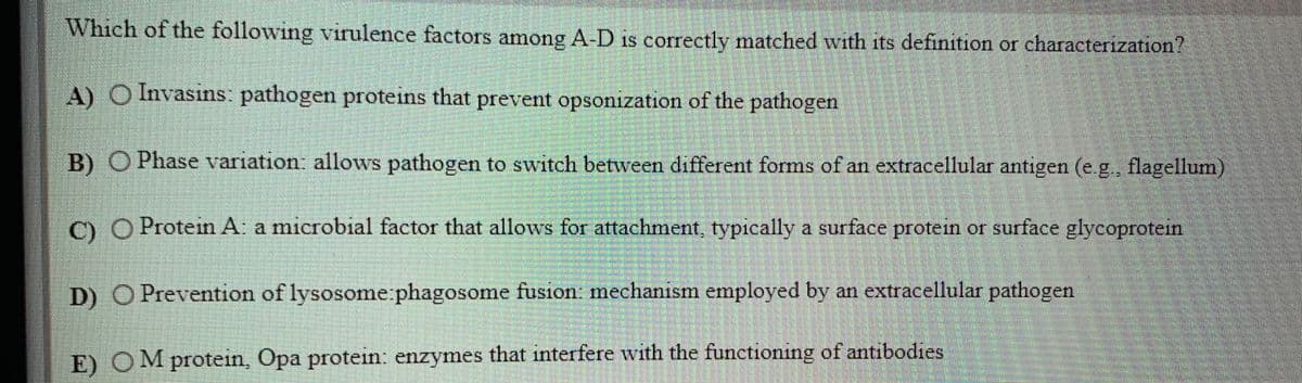 Which of the following virulence factors among A-D is correctly matched with its definition or characterization?
A) O Invasins: pathogen proteins that prevent opsonization of the pathogen
B) O Phase variation: allows pathogen to switch between different forms of an extracellular antigen (e.g., flagellum)
C) O Protein A. a microbial factor that allows for attachment, typically a surface protein or surface glycoprotein
D) O Prevention of lysosome:phagosome fusion mechanism employed by an extracellular pathogen
E) OM protein, Opa protein: enzymes that interfere with the functioning of antibodies
