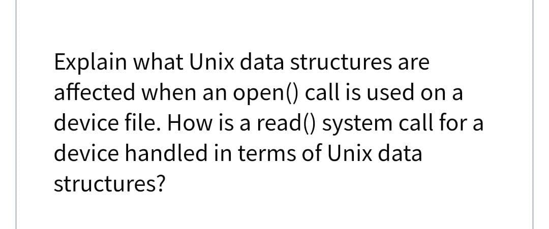 Explain what Unix data structures are
affected when an open() call is used on a
device file. How is a read() system call for a
device handled in terms of Unix data
structures?
