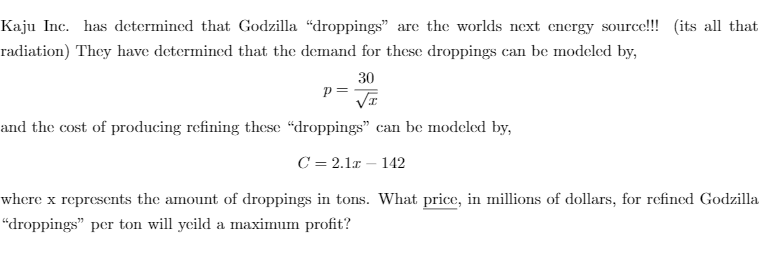 Kaju Inc. has determined that Godzilla “droppings" are the worlds next energy source!!! (its all that
radiation) They have determined that the demand for these droppings can be modeled by,
30
p=
and the cost of producing refining these “droppings" can be modeled by,
C = 2.1r – 142
where x represents the amount of droppings in tons. What price, in millions of dollars, for refined Godzilla
“droppings" per ton will yeild a maximum profit?
