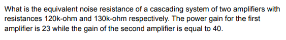 What is the equivalent noise resistance of a cascading system of two amplifiers with
resistances 120k-ohm and 130k-ohm respectively. The power gain for the first
amplifier is 23 while the gain of the second amplifier is equal to 40.
