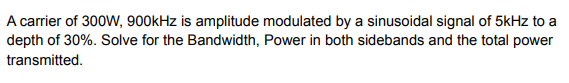 A carrier of 300W, 900kHz is amplitude modulated by a sinusoidal signal of 5kHz to a
depth of 30%. Solve for the Bandwidth, Power in both sidebands and the total power
transmitted.
