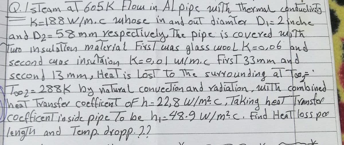 Q. IsTeam at 605 K Flow in Alpipe with thermal conductivity
K-188 W/m. c whose in and out diamter D₁ = 2 inche
and D₂=58mm respectively. The pipe is covered with
Tuto insulation material First was glass wooL K=0,06 and
second cuas insulation K=0,01 w/m.c FirsT 33mm and
second 13 mm, Heat is Lost to the surrounding at Too'
Too2=288K by natural convection and radiation, with combined
Theat Transfer coefficent of h=22,8 W/m² C, Taking heat Transfor
coefficent inside pipe To be hi-48.9 W/m². C. Find Heat loss por
length and Temp. dropp. ??