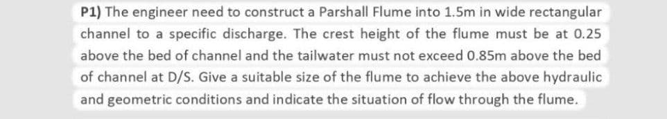 P1) The engineer need to construct a Parshall Flume into 1.5m in wide rectangular
channel to a specific discharge. The crest height of the flume must be at 0.25
above the bed of channel and the tailwater must not exceed 0.85m above the bed
of channel at D/S. Give a suitable size of the flume to achieve the above hydraulic
and geometric conditions and indicate the situation of flow through the flume.
