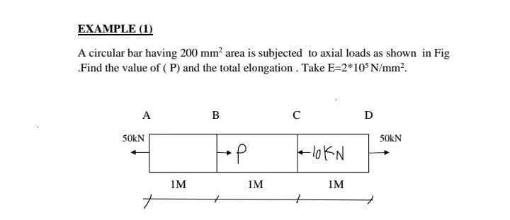 EXAMPLE (1)
A circular bar having 200 mm? area is subjected to axial loads as shown in Fig
„Find the value of (P) and the total elongation. Take E=2*10 N/mm?.
A
В
C
D
50KN
50kN
-lo KN
1M
1M
1M
ナ
