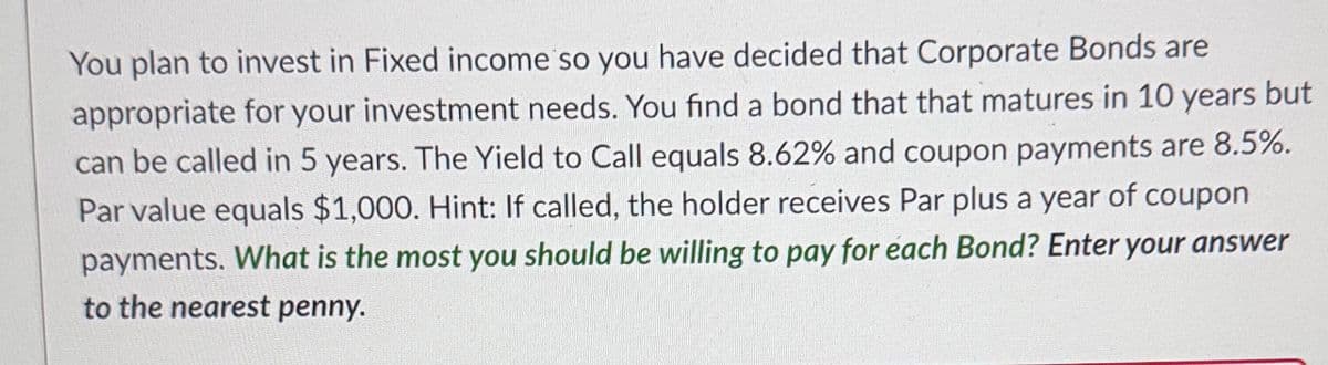 You plan to invest in Fixed income so you have decided that Corporate Bonds are
appropriate for your investment needs. You find a bond that that matures in 10 years but
can be called in 5 years. The Yield to Call equals 8.62% and coupon payments are 8.5%.
Par value equals $1,000. Hint: If called, the holder receives Par plus a year of coupon
payments. What is the most you should be willing to pay for each Bond? Enter your answer
to the nearest penny.