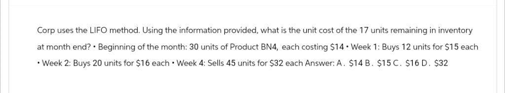 Corp uses the LIFO method. Using the information provided, what is the unit cost of the 17 units remaining in inventory
at month end?. Beginning of the month: 30 units of Product BN4, each costing $14. Week 1: Buys 12 units for $15 each
• Week 2: Buys 20 units for $16 each Week 4: Sells 45 units for $32 each Answer: A. $14 B. $15 C. $16 D. $32