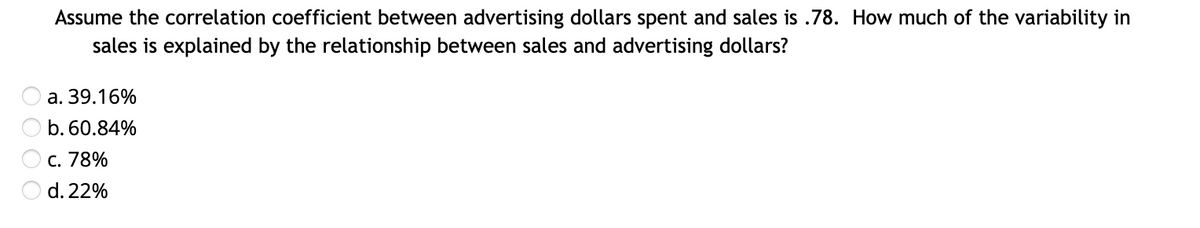 Assume the correlation coefficient between advertising dollars spent and sales is .78. How much of the variability in
sales is explained by the relationship between sales and advertising dollars?
a. 39.16%
b. 60.84%
c. 78%
d. 22%
