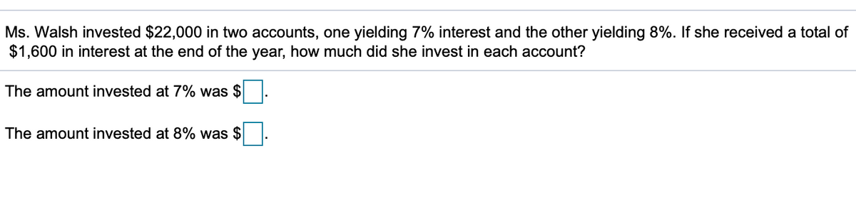 Ms. Walsh invested $22,000 in two accounts, one yielding 7% interest and the other yielding 8%. If she received a total of
$1,600 in interest at the end of the year, how much did she invest in each account?
The amount invested at 7% was $
The amount invested at 8% was $
