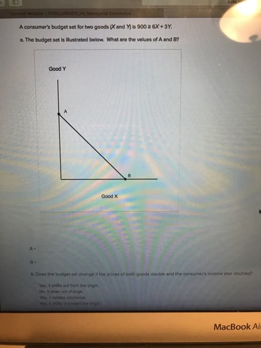 Connect Website-2018U MBA815 VA Managerial Economics:
A consumer's budget set for two goods (X and Y) is 900 ≥ 6X+3Y.
a. The budget set is illustrated below. What are the values of A and B?
A-
Good Y
Good X
B
ezto
B-
b. Does the budget set change if the prices of both goods double and the consumer's income also doubles?
Yes, it shifts out from the origin.
No, it does not change.
Yes, it rotates clockwise.
Yes, it shifts in toward the ongin.
MacBook Air