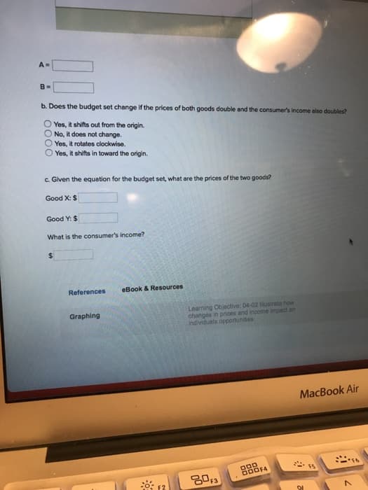A-
B=
b. Does the budget set change if the prices of both goods double and the consumer's income also doubles?
Yes, it shifts out from the origin.
O No, it does not change.
Yes, it rotates clockwise.
Yes, it shifts in toward the origin.
c. Given the equation for the budget set, what are the prices of the two goods?
Good X: $
Good Y: $
What is the consumer's income?
$
References
eBook & Resources
Graphing
Learning Objective: 04-02 Illustrate how
changes in prices and income impact an
individuals opportunities
80F3
DOD
000F4
MacBook Air
7