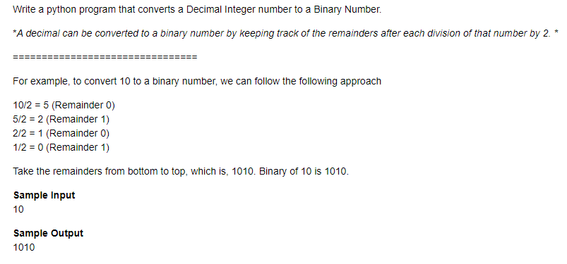 Write a python program that converts a Decimal Integer number to a Binary Number.
*A decimal can be converted to a binary number by keeping track of the remainders after each division of that number by 2.
For example, to convert 10 to a binary number, we can follow the following approach
10/2 = 5 (Remainder 0)
5/2 = 2 (Remainder 1)
2/2 = 1 (Remainder 0)
1/2 = 0 (Remainder 1)
Take the remainders from bottom to top, which is, 1010. Binary of 10 is 1010.
Sample Input
10
Sample Output
1010
