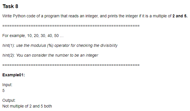 Task 8
Write Python code of a program that reads an integer, and prints the integer if it is a multiple of 2 and 5.
For example, 10, 20, 30, 40, 50 ..
hint(1): use the modulus (%) operator for checking the divisibility
hint(2): You can consider the number to be an integer
Example01:
Input:
5
Output:
Not multiple of 2 and 5 both
