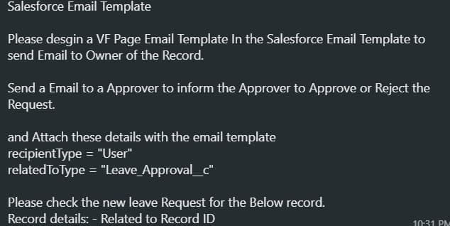 Salesforce Email Template
Please desgin a VE Page Email Template In the Salesforce Email Template to
send Email to Owner of the Record.
Send a Email to a Approver to inform the Approver to Approve or Reject the
Request.
and Attach these details with the email template
recipientType = "User"
related To Type = "Leave_Approval_c"
Please check the new leave Request for the Below record.
Record details: - Related to Record ID
10:31 PM
