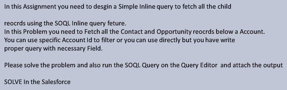 In this Assignment you need to desgin a Simple Inline query to fetch all the child
reocrds using the SOQL Inline query feture.
In this Problem you need to Fetch all the Contact and Opportunity reocrds below a Account.
You can use specific Account Id to filter or you can use directly but you have write
proper query with necessary Field.
Please solve the problem and also run the SOQL Query on the Query Editor and attach the output
SOLVE In the Salesforce
