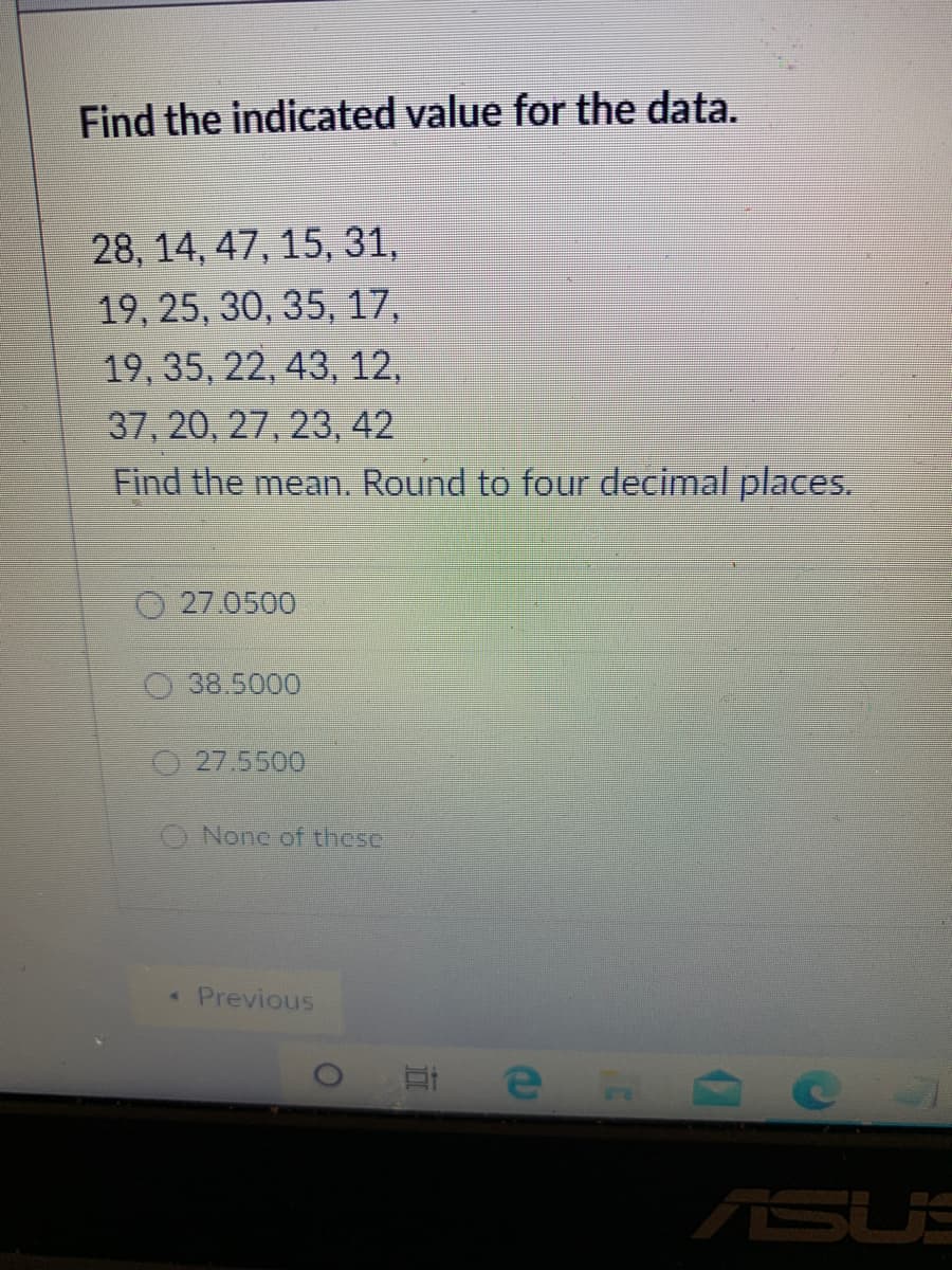 Find the indicated value for the data.
28, 14, 47, 15, 31,
19, 25, 30, 35, 17,
19, 35, 22, 43, 12,
37, 20, 27, 23, 42
Find the mean. Round to four decimal places.
27.0500
O38.5000
27.5500
O None of these
* Previous
ASUS

