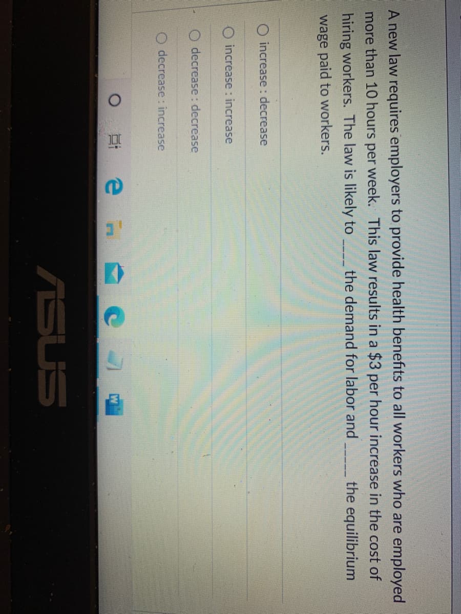 A new law requires employers to provide health benefits to all workers who are employed
more than 10 hours per week. This law results in a $3 per hour increase in the cost of
the equilibrium
hiring workers. The law is likely to the demand for labor and
wage paid to workers.
O increase: decrease
increase : increase
decrease: decrease
decrease: increase
ASUS
