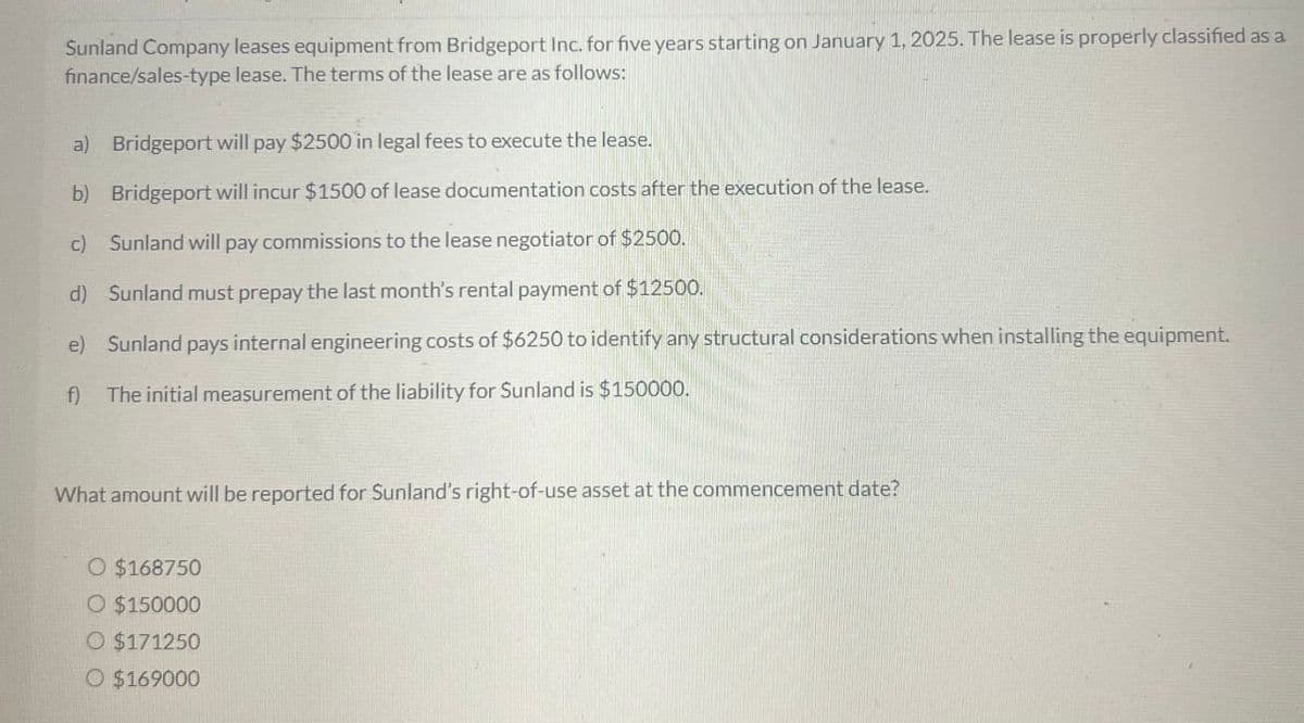 Sunland Company leases equipment from Bridgeport Inc. for five years starting on January 1, 2025. The lease is properly classified as a
finance/sales-type lease. The terms of the lease are as follows:
a) Bridgeport will pay $2500 in legal fees to execute the lease.
b) Bridgeport will incur $1500 of lease documentation costs after the execution of the lease.
c)
Sunland will pay commissions to the lease negotiator of $2500.
d) Sunland must prepay the last month's rental payment of $12500.
e) Sunland pays internal engineering costs of $6250 to identify any structural considerations when installing the equipment.
f) The initial measurement of the liability for Sunland is $150000.
What amount will be reported for Sunland's right-of-use asset at the commencement date?
O $168750
O $150000
O $171250
O $169000