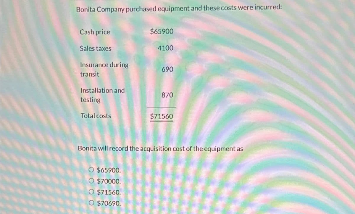 Bonita Company purchased equipment and these costs were incurred:
Cash price
$65900
Sales taxes
4100
Insurance during
690
transit
Installation and
870
testing
Total costs
$71560
Bonita will record the acquisition cost of the equipment as
$65900.
O $70000.
O $71560.
O $70690.