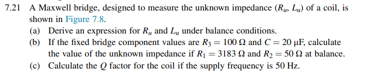 7.21 A Maxwell bridge, designed to measure the unknown impedance (Ru, Lu) of a coil, is
shown in Figure 7.8.
(a) Derive an expression for R, and L, under balance conditions.
(b) If the fixed bridge component values are R3 = 100 Q and C = 20 µF, calculate
the value of the unknown impedance if R1 = 3183 N and R2 = 50 N at balance.
(c) Calculate the Q factor for the coil if the supply frequency is 50 Hz.
