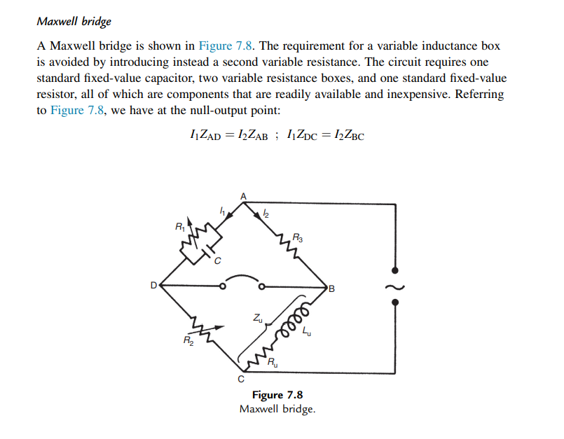 Maxwell bridge
A Maxwell bridge is shown in Figure 7.8. The requirement for a variable inductance box
is avoided by introducing instead a second variable resistance. The circuit requires one
standard fixed-value capacitor, two variable resistance boxes, and one standard fixed-value
resistor, all of which are components that are readily available and inexpensive. Referring
to Figure 7.8, we have at the null-output point:
įZAD = ,ZAB ; įZpc = ½ZBC
R3
'B
R2
Figure 7.8
Maxwell bridge.
elle
