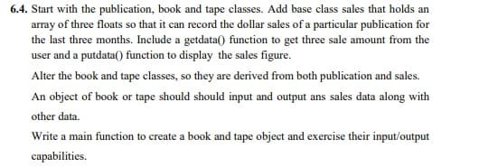 6.4. Start with the publication, book and tape classes. Add base class sales that holds an
array of three floats so that it can record the dollar sales of a particular publication for
the last three months. Include a getdata() function to get three sale amount from the
user and a putdata() function to display the sales figure.
Alter the book and tape classes, so they are derived from both publication and sales.
An object of book or tape should should input and output ans sales data along with
other data.
Write a main function to create a book and tape object and exercise their input/output
capabilities.

