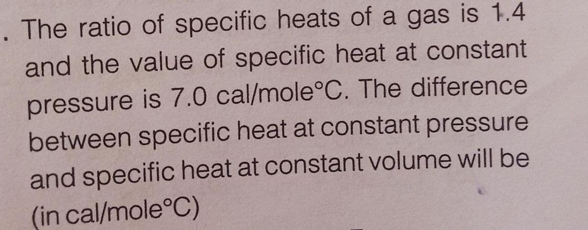 The ratio of specific heats of a gas is 1.4
and the value of specific heat at constant
pressure is 7.0 cal/mole°C. The difference
between specific heat at constant pressure
and specific heat at constant volume will be
(in cal/mole°C)
