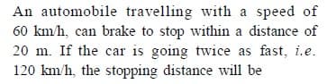 An automobile travelling with a speed of
60 km/h, can brake to stop within a distance of
20 m. If the car is going twice as fast, i.e.
120 km/h, the stopping distance will be
