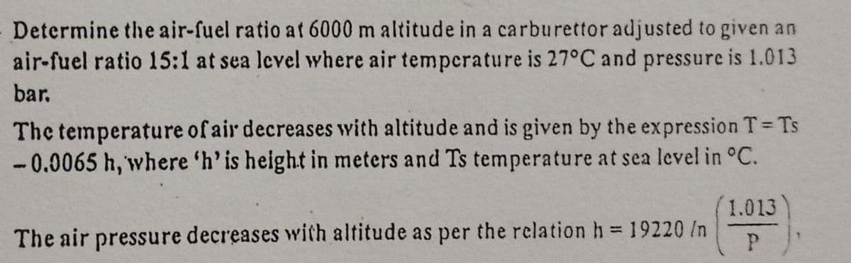 Determine the air-fuel ratio at 6000 m altitude in a carburettor adjusted to given an
air-fuel ratio 15:1 at sea level where air temperature is 27°C and pressure is 1.013
bar.
The temperature of air decreases with altitude and is given by the expression T Ts
-0.0065 h, where 'h' is height in meters and Ts temperature at sea level in °C.
1.013
%3D
The air pressure decreases with altitude as per the relation h 19220 In

