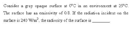 Consider a gray opaque surface at 0°C in an environment at 25°C.
The surface has an cmissivity of 0.8. If the radiation incident on the
surface is 240 W/m. the radiosity of the surface is
