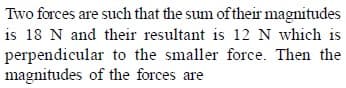 Two forces are such that the sum of their magnitudes
is 18 N and their resultant is 12 N which is
perpendicular to the smaller force. Then the
magnitudes of the forces are
