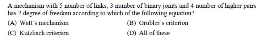 A mechanism with 5 number of links, 3 number of binary joints and 4 number of higher pairs
has 2 degree of freedom according to which of the following equation?
(A) Watt's mechanism
(B) Grubler's criterion
(C) Kutzbach criterion
(D) All of these
