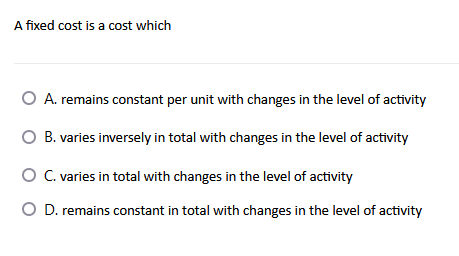A fixed cost is a cost which
O A. remains constant per unit with changes in the level of activity
B. varies inversely in total with changes in the level of activity
O C. varies in total with changes in the level of activity
O D. remains constant in total with changes in the level of activity
