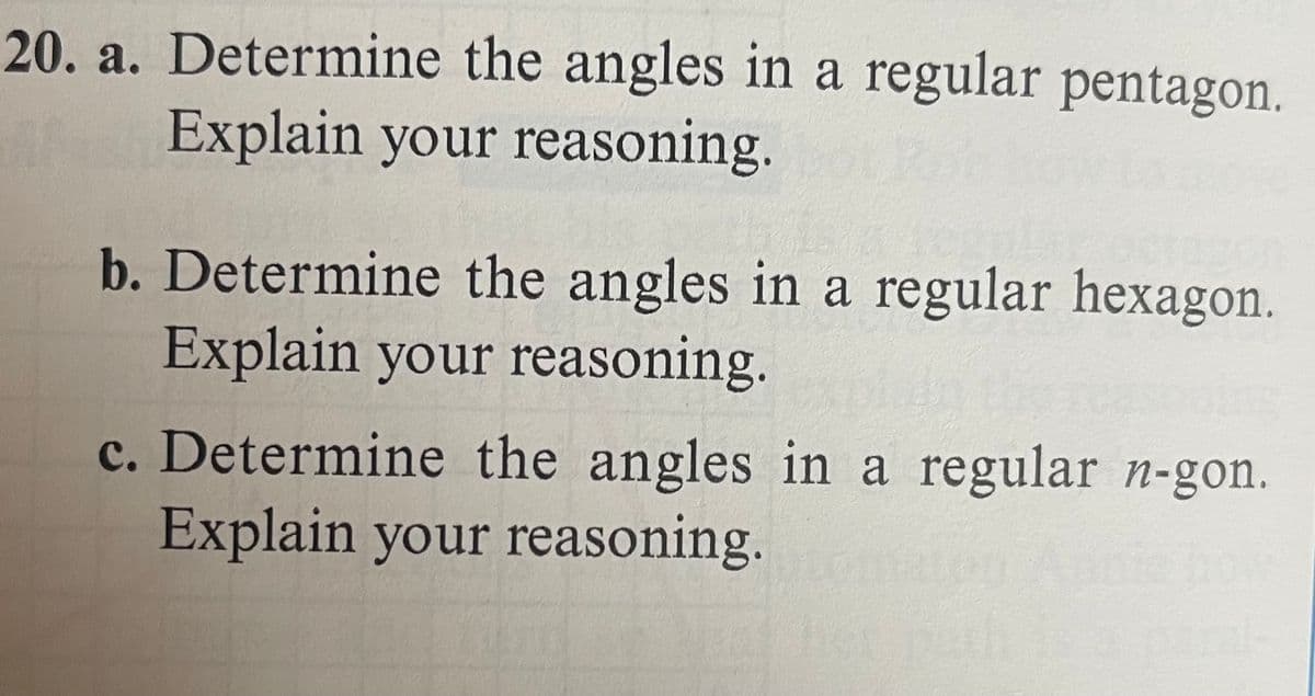 20. a. Determine the angles in a regular pentagon.
Explain your reasoning.
b. Determine the angles in a regular hexagon.
Explain your reasoning.
c. Determine the angles in a regular n-gon.
Explain your reasoning.