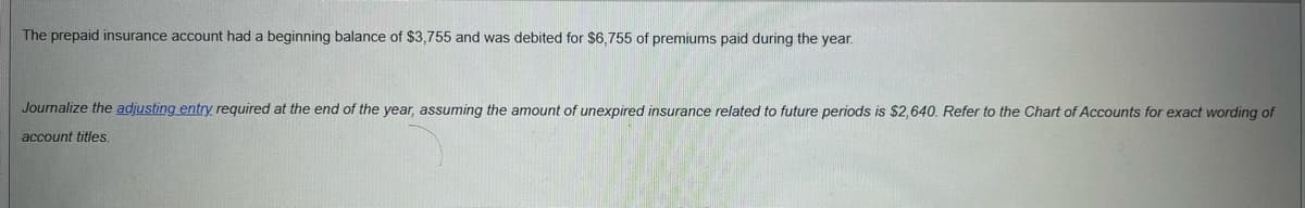 The prepaid insurance account had a beginning balance of $3,755 and was debited for $6,755 of premiums paid during the year.
Journalize the adjusting entry required at the end of the year, assuming the amount of unexpired insurance related to future periods is $2,640. Refer to the Chart of Accounts for exact wording of
account titles.