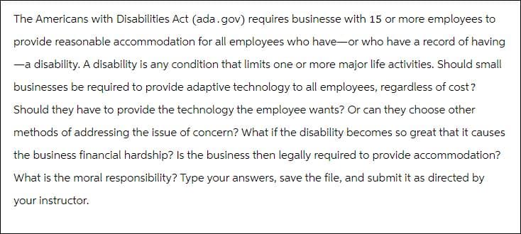 The Americans with Disabilities Act (ada.gov) requires businesse with 15 or more employees to
provide reasonable accommodation for all employees who have-or who have a record of having
-a disability. A disability is any condition that limits one or more major life activities. Should small
businesses be required to provide adaptive technology to all employees, regardless of cost?
Should they have to provide the technology the employee wants? Or can they choose other
methods of addressing the issue of concern? What if the disability becomes so great that it causes
the business financial hardship? Is the business then legally required to provide accommodation?
What is the moral responsibility? Type your answers, save the file, and submit it as directed by
your instructor.