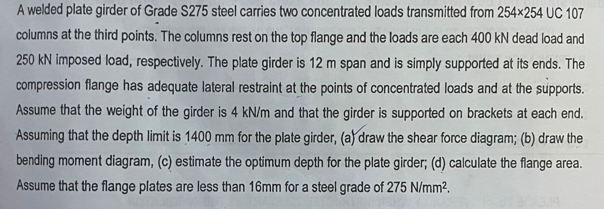 A welded plate girder of Grade S275 steel carries two concentrated loads transmitted from 254x254 UC 107
columns at the third points. The columns rest on the top flange and the loads are each 400 kN dead load and
250 kN imposed load, respectively. The plate girder is 12 m span and is simply supported at its ends. The
compression flange has adequate lateral restraint at the points of concentrated loads and at the supports.
Assume that the weight of the girder is 4 kN/m and that the girder is supported on brackets at each end.
Assuming that the depth limit is 1400 mm for the plate girder, (a) draw the shear force diagram; (b) draw the
bending moment diagram, (c) estimate the optimum depth for the plate girder; (d) calculate the flange area.
Assume that the flange plates are less than 16mm for a steel grade of 275 N/mm2.
