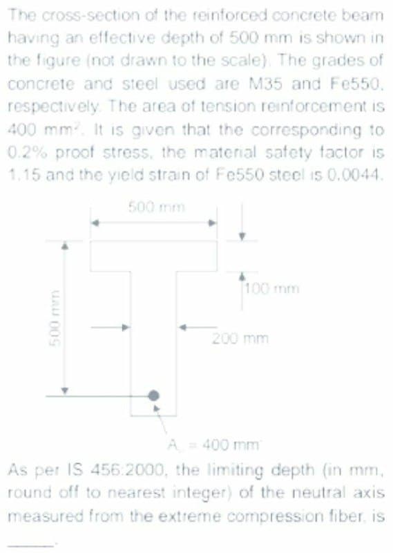 The cross-section of the reinforced concrete beam
having an effective depth of 500 mm is shown in
the figure (not drawn to the scale). The grades of
concrete and steel used are M35 and Fe550.
respectively The area of tension reinforcement is
400 mm. It is given that the corresponding to
0.2% proof stress, the material safety factor is
1.15 and the yield strain of Fe550 steel i5 0.0044.
500 mm
100 mm
200 mm
A = 400 mm
As per IS 456:2000, the limiting depth (in mm,
round off to nearest integer) of the neutral axis
measured from the extreme compression fiber, is
