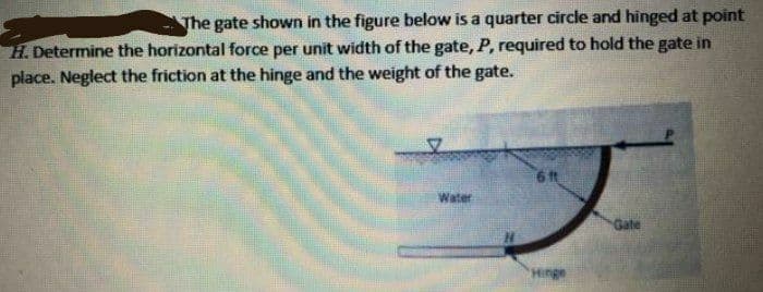 The gate shown in the figure below is a quarter circle and hinged at point
H. Determine the horizontal force per unit width of the gate, P, required to hold the gate in
place. Neglect the friction at the hinge and the weight of the gate.
6 t
Water
Gate
Hinge
