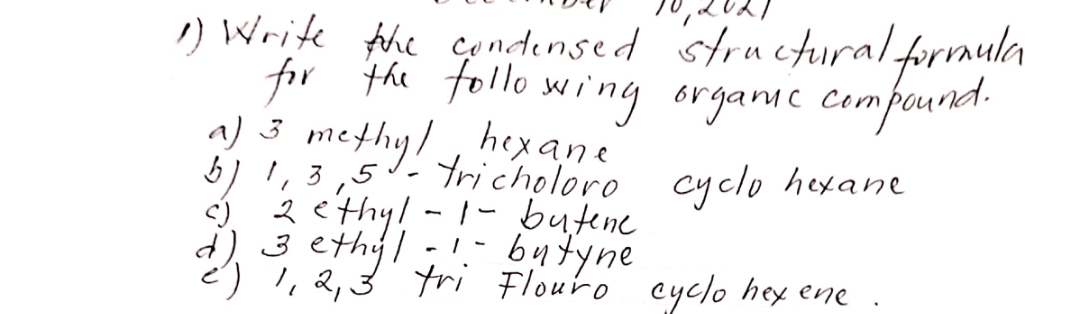 !) Write the condensed stru ctural,
for f nsed structuralforaula
for the tollo wing organmc compound.
hex ane
Tricholoro cyclo hexane
) 3 methy/,
2 ethy!-1-butene
3 ethyl
)',2,3 tri Flouro cyclo hey ene
butyne
- / -
