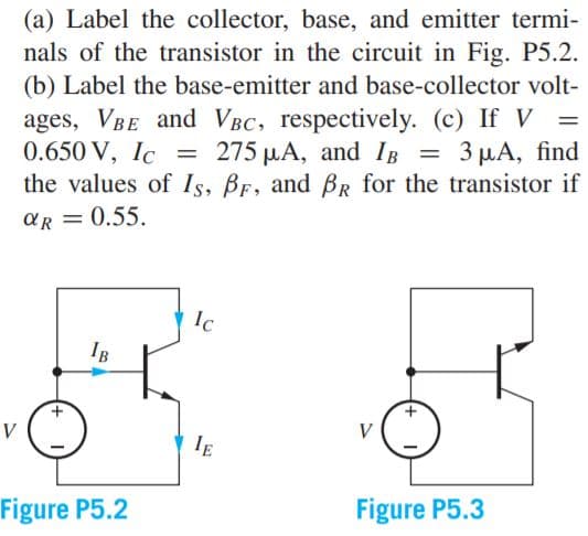 (a) Label the collector, base, and emitter termi-
nals of the transistor in the circuit in Fig. P5.2.
(b) Label the base-emitter and base-collector volt-
ages, VBE and VBC, respectively. (c) If V
0.650 V, Ic
the values of Is, BF, and BR for the transistor if
275 µA, and IB = 3 µA, find
aR = 0.55.
Ic
IB
V
V
IE
Figure P5.2
Figure P5.3
